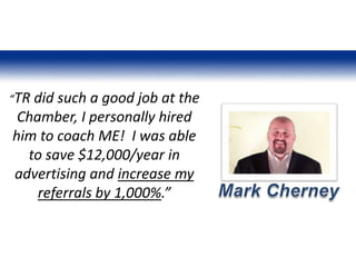 “TR did such a good job at the
Chamber, I personally hired
him to coach ME! I was able
to save $12,000/year in
advertising and increase my
referrals by 1,000%.”
 