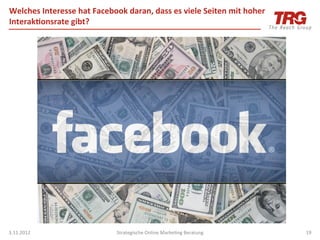 Welches	
  Interesse	
  hat	
  Facebook	
  daran,	
  dass	
  es	
  viele	
  Seiten	
  mit	
  hoher	
  
Interak;onsrate	
  gibt?	
  




3.11.2012	
                               Strategische	
  Online	
  MarkeIng	
  Beratung	
               19	
  
 