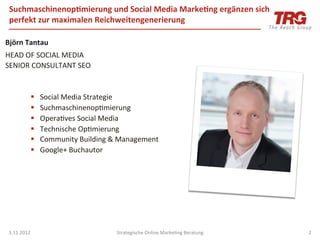 Suchmaschinenop;mierung	
  und	
  Social	
  Media	
  Marke;ng	
  ergänzen	
  sich	
  
       perfekt	
  zur	
  maximalen	
  Reichweitengenerierung	
  

Björn	
  Tantau	
  
HEAD	
  OF	
  SOCIAL	
  MEDIA	
  
SENIOR	
  CONSULTANT	
  SEO	
  
	
  
	
  
         §  Social	
  Media	
  Strategie	
  
         §  SuchmaschinenopImierung	
  
         §  OperaIves	
  Social	
  Media	
  
         §  Technische	
  OpImierung	
  
         §  Community	
  Building	
  &	
  Management	
  
         §  Google+	
  Buchautor	
  

                       	
     	
  	
  
	
  




       3.11.2012	
                       Strategische	
  Online	
  MarkeIng	
  Beratung	
      2	
  
 