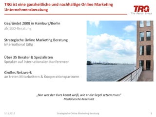 TRG	
  ist	
  eine	
  ganzheitliche	
  und	
  nachhal;ge	
  Online	
  Marke;ng	
  
Unternehmensberatung	
  


Gegründet	
  2008	
  in	
  Hamburg/Berlin	
  
als	
  SEO-­‐Beratung	
  
	
  
Strategische	
  Online	
  MarkeIng	
  Beratung	
  
InternaIonal	
  täIg	
  
	
  
Über	
  35	
  Berater	
  &	
  Spezialisten	
  
Speaker	
  auf	
  internaIonalen	
  Konferenzen	
  	
  
	
  
Großes	
  Netzwerk	
  	
  
an	
  freien	
  Mitarbeitern	
  &	
  KooperaIonspartnern	
  



                          „Nur	
  wer	
  den	
  Kurs	
  kennt	
  weiß,	
  wie	
  er	
  die	
  Segel	
  setzen	
  muss“	
  
                                                        Norddeutsche	
  Redensart	
  
                                                                       	
  

3.11.2012	
                                     Strategische	
  Online	
  MarkeIng	
  Beratung	
                             3	
  
 