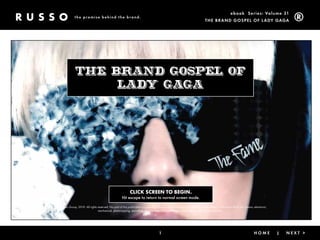 ebook Ser ies: Volume 31
                 the promise behind the brand.
                                                                                                                              The Brand GoSpel of l ady GaGa




                 The Brand Gospel of
                      Lady Gaga




                                                               CLICK SCREEN TO BEGIN.
                                                        Hit escape to return to normal screen mode.

©The Russo Group, 2010. All rights reserved. No part of this publication may be reproduced, stored in a retrieval system, or transmitted, in any form or by any means, electronic,
                                   mechanical, photocopying, recording, or otherwise, without the prior written permission of the publisher.




                                                                                       1                                                 < Back                |       home          |   nexT >
 