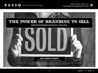 ebook Ser ies: Volume 24
                   the promise behind the brand.
                                                                                                                                 The power of Brandin g To Sell




the power of branding to sell
                                          Based on the research of William l. haig, Phd.




                                                                 clicK screen to Begin.
                                                          Hit escape to return to normal screen mode.

  ©The Russo Group, 2009. All rights reserved. No part of this publication may be reproduced, stored in a retrieval system, or transmitted, in any form or by any means, electronic,
                                     mechanical, photocopying, recording, or otherwise, without the prior written permission of the publisher.




                                                                                         1                                                 < Back                |       home          |   nexT >
 