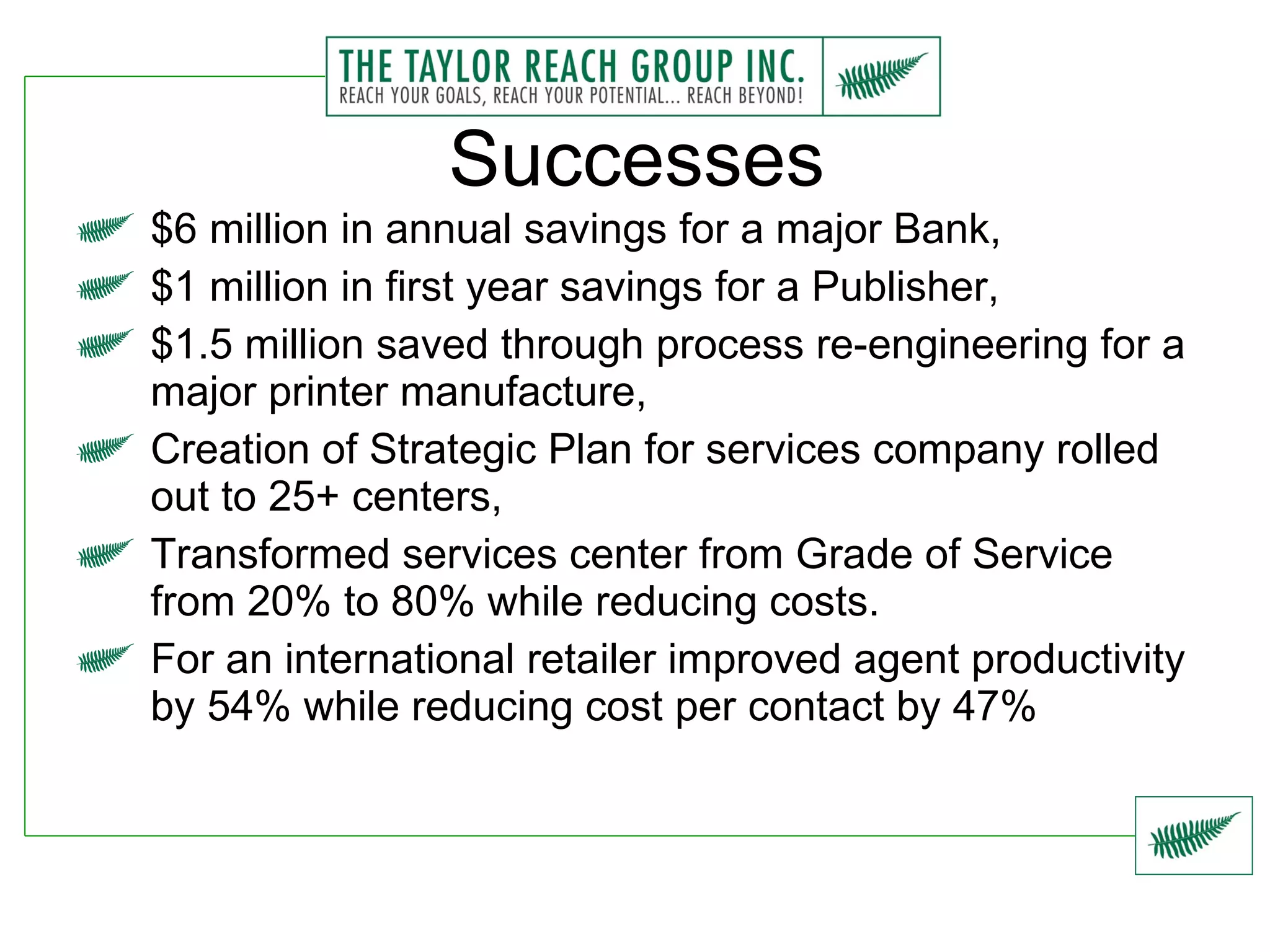 Successes $6 million in annual savings for a major Bank, $1 million in first year savings for a Publisher, $1.5 million saved through process re-engineering for a major printer manufacture, Creation of Strategic Plan for services company rolled out to 25+ centers, Transformed services center from Grade of Service from 20% to 80% while reducing costs. For an international retailer improved agent productivity by 54% while reducing cost per contact by 47% 