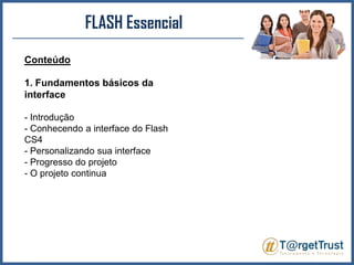 FLASH EssencialConteúdo1. Fundamentos básicos da interface- Introdução - Conhecendo a interface do Flash CS4 - Personalizando sua interface - Progresso do projeto - O projeto continua 