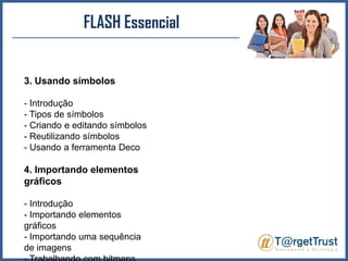 FLASH Essencial3. Usando símbolos- Introdução - Tipos de símbolos - Criando e editando símbolos - Reutilizando símbolos - Usando a ferramenta Deco4. Importando elementos gráficos- Introdução - Importando elementos gráficos - Importando uma sequência de imagens - Trabalhando com bitmaps 