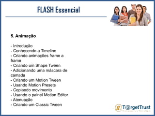 FLASH Essencial5. Animação- Introdução - Conhecendo a Timeline- Criando animações frame a frame - Criando um ShapeTween- Adicionando uma máscara de camada - Criando um MotionTween- Usando MotionPresets- Copiando movimento - Usando o painel Motion Editor - Atenuação - Criando um ClassicTween
