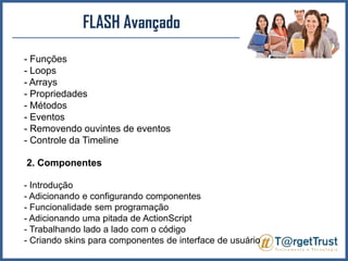 FLASH Avançado Funções - Loops - Arrays- Propriedades - Métodos - Eventos - Removendo ouvintes de eventos - Controle da Timeline 2. Componentes- Introdução - Adicionando e configurando componentes - Funcionalidade sem programação - Adicionando uma pitada de ActionScript- Trabalhando lado a lado com o código - Criando skins para componentes de interface de usuário 