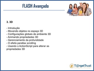 FLASH Avançado3. 3D- Introdução - Movendo objetos no espaço 3D - Configurações globais de ambiente 3D - Animando propriedades 3D - Gerenciamento da profundidade - O efeito parallaxscrolling- Usando o ActionScript para alterar as propriedades 3D