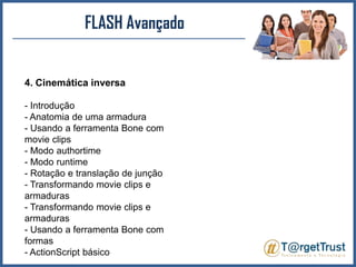 FLASH Avançado4. Cinemática inversa- Introdução - Anatomia de uma armadura - Usando a ferramenta Bone com movieclips- Modo authortime- Modo runtime- Rotação e translação de junção - Transformando movieclips e armaduras - Transformando movieclips e armaduras - Usando a ferramenta Bone com formas - ActionScript básico 