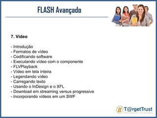 FLASH Avançado7. Vídeo- Introdução - Formatos de vídeo - Codificando software - Executando vídeo com o componente- FLVPlayback- Vídeo em tela inteira - Legendando vídeo - Carregando texto - Usando o InDesign e o XFL - Download em streaming versus progressivo - Incorporando vídeos em um SWF 