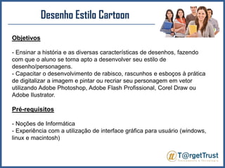 Desenho Estilo CartoonObjetivos- Ensinar a história e as diversas características de desenhos, fazendo com que o aluno se torna apto a desenvolver seu estilo de desenho/personagens.- Capacitar o desenvolvimento de rabisco, rascunhos e esboços à prática de digitalizar a imagem e pintar ou recriar seu personagem em vetor utilizando Adobe Photoshop, Adobe Flash Profissional, CorelDraw ou Adobe Ilustrator.Pré-requisitos- Noções de Informática- Experiência com a utilização de interface gráfica para usuário (windows, linux e macintosh)