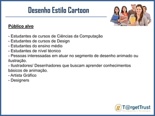 Desenho Estilo CartoonPúblico alvo- Estudantes de cursos de Ciências da Computação - Estudantes de cursos de Design - Estudantes do ensino médio- Estudantes de nível técnico- Pessoas interessadas em atuar no segmento de desenho animado ou ilustração.- Ilustradores/ Desenhadores que buscam aprender conhecimentos básicos de animação.- Artista Gráfico- Designers