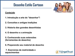 Desenho Estilo CartoonConteúdo1. Introdução a arte do "desenhar"!2. Conceitos e antigas tradições3. Historia dos grandes desenhistas4. O desenho e a animação5. Conhecendo suas extensões (ferramentas de desenho)6. Preparando seu material de desenho 7. Exercícios de motricidade e aquecimentos