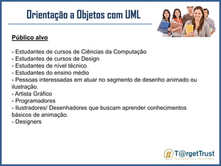 Orientação a Objetos com UML Público alvo- Estudantes de cursos de Ciências da Computação - Estudantes de cursos de Design - Estudantes de nível técnico- Estudantes do ensino médio- Pessoas interessadas em atuar no segmento de desenho animado ou ilustração.- Artista Gráfico- Programadores- Ilustradores/ Desenhadores que buscam aprender conhecimentos básicos de animação.- Designers