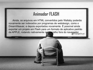 Animador FLASH      Ainda, os arquivos em HTML convertidos pelo Wallaby poderão novamente ser indexados por programas de webdesign, como o DreamWeaver, e depois exportados novamente. É possível ainda exportar um projeto em Flash para um formato de aplicativo padrão da APPLE, rodando nativamente no aparelho fora do navegador.