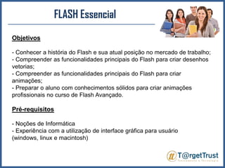 FLASH EssencialObjetivos- Conhecer a história do Flash e sua atual posição no mercado de trabalho;- Compreender as funcionalidades principais do Flash para criar desenhos vetorias;- Compreender as funcionalidades principais do Flash para criar animações;- Preparar o aluno com conhecimentos sólidos para criar animações profissionais no curso de Flash Avançado.Pré-requisitos- Noções de Informática- Experiência com a utilização de interface gráfica para usuário (windows, linux e macintosh)
