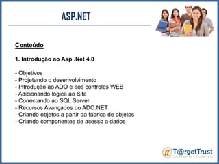 ASP.NET Conteúdo1. Introdução ao Asp .Net 4.0- Objetivos- Projetando o desenvolvimento- Introdução ao ADO e aos controles WEB- Adicionando lógica ao Site- Conectando ao SQL Server- Recursos Avançados do ADO.NET- Criando objetos a partir da fábrica de objetos- Criando componentes de acesso a dados