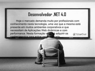 Desenvolvedor .NET 4.0         Hoje o mercado demanda muito por profissionais com conhecimento nesta tecnologia, uma vez que a mesma está presente em muitos ambientes corporativos e que necessitam de Aplicações Web dinâmicas e com performance. Nesta formação voce irá adquirir os conhecimentos para entrar neste mercado.
