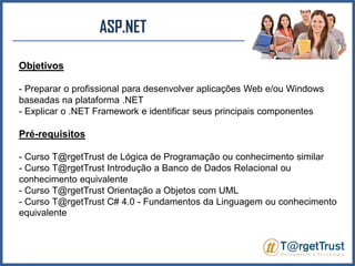 ASP.NET Objetivos- Preparar o profissional para desenvolver aplicações Web e/ou Windows baseadas na plataforma .NET- Explicar o .NET Framework e identificar seus principais componentesPré-requisitos- Curso T@rgetTrust de Lógica de Programação ou conhecimento similar- Curso T@rgetTrust Introdução a Banco de Dados Relacional ou conhecimento equivalente- Curso T@rgetTrust Orientação a Objetos com UML- Curso T@rgetTrust C# 4.0 - Fundamentos da Linguagem ou conhecimento equivalente