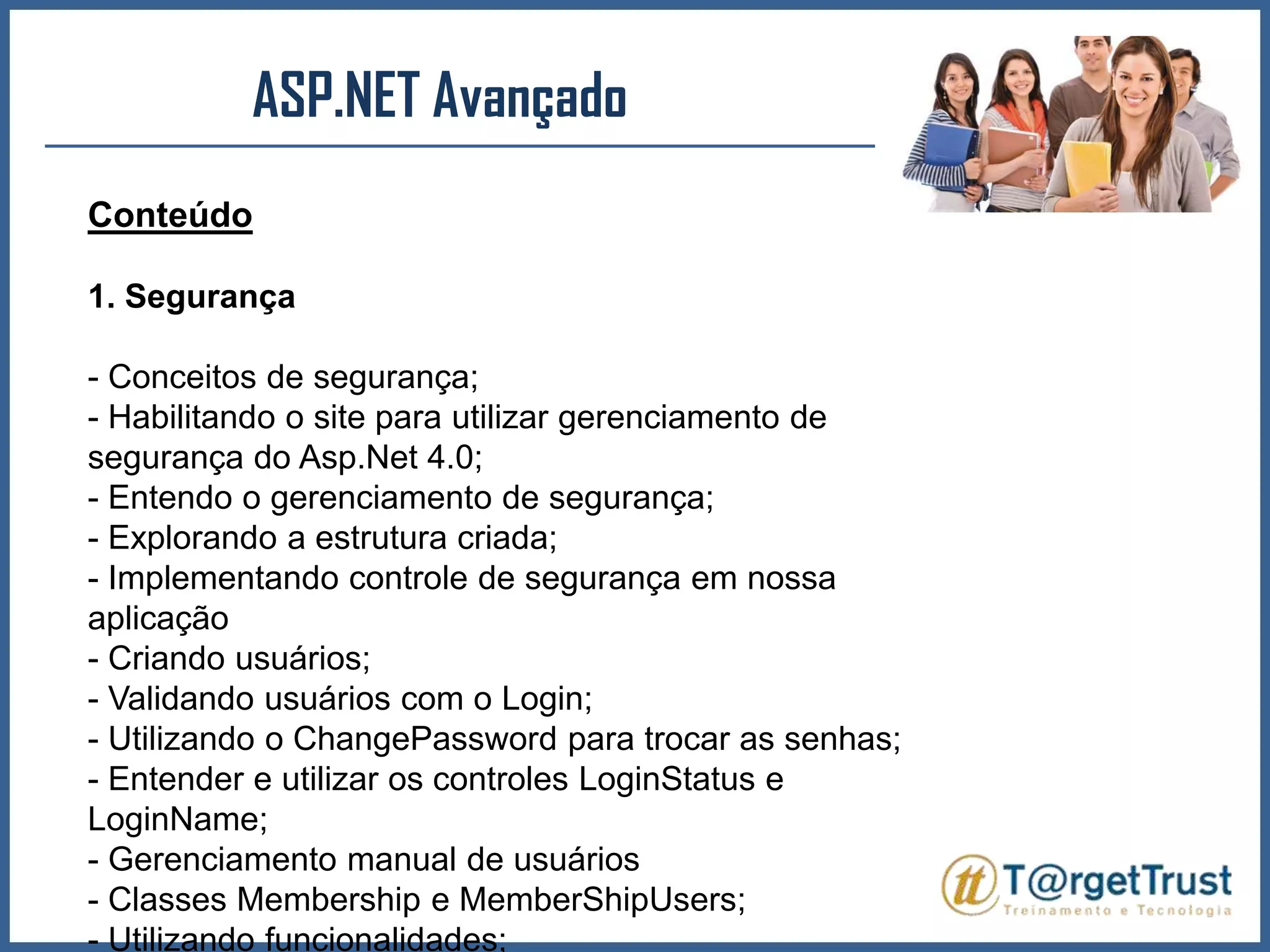 ASP.NET Avançado Conteúdo1. Segurança- Conceitos de segurança;- Habilitando o site para utilizar gerenciamento de segurança do Asp.Net 4.0;- Entendo o gerenciamento de segurança;- Explorando a estrutura criada;- Implementando controle de segurança em nossa aplicação- Criando usuários;- Validando usuários com o Login;- Utilizando o ChangePassword para trocar as senhas;- Entender e utilizar os controles LoginStatus e LoginName;- Gerenciamento manual de usuários- Classes Membership e MemberShipUsers;- Utilizando funcionalidades;- Vinculando usuários a funcionalidades;