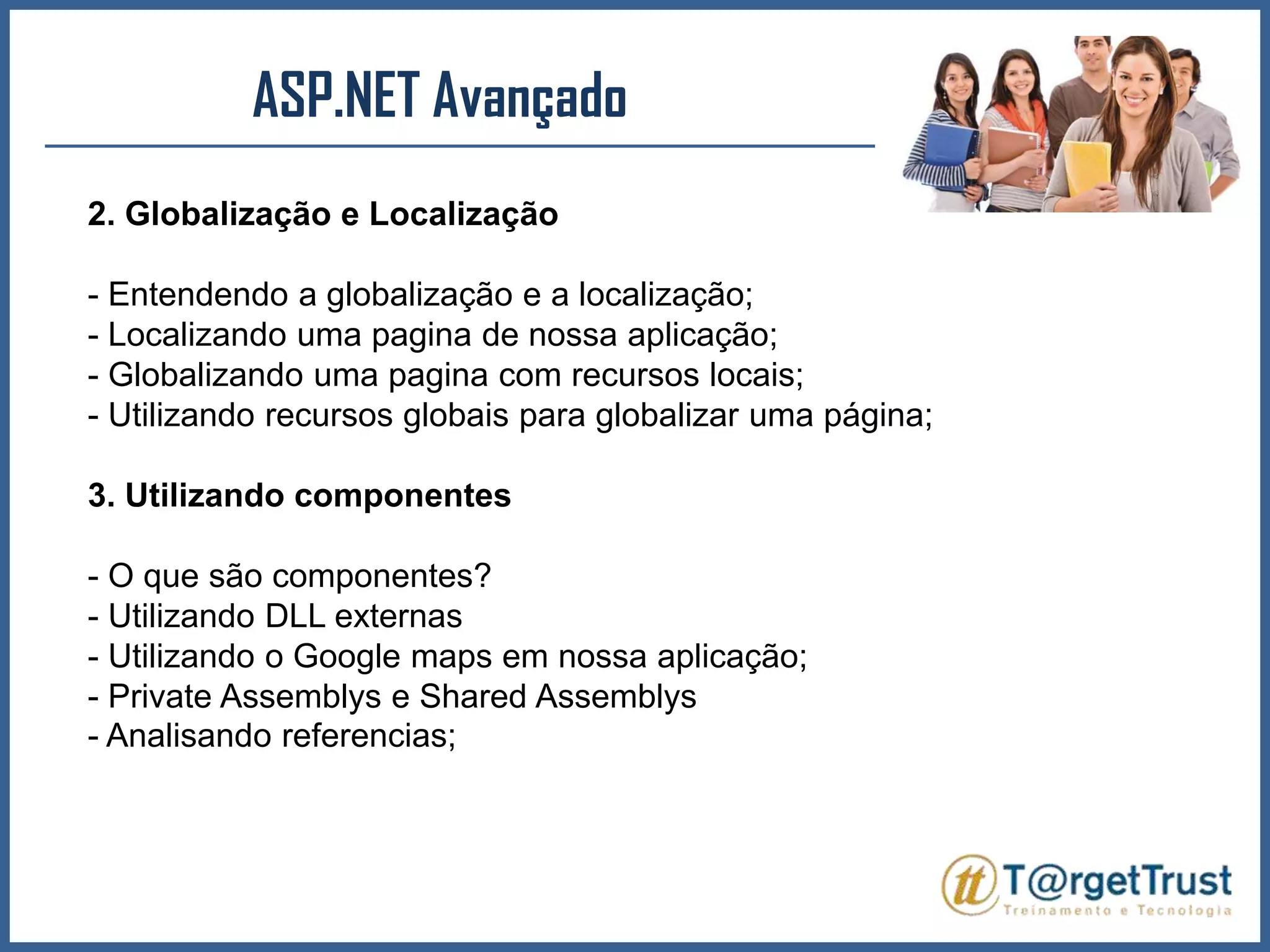 ASP.NET Avançado 2. Globalização e Localização- Entendendo a globalização e a localização;- Localizando uma pagina de nossa aplicação;- Globalizando uma pagina com recursos locais;- Utilizando recursos globais para globalizar uma página;3. Utilizando componentes- O que são componentes?- Utilizando DLL externas- Utilizando o Google maps em nossa aplicação;- PrivateAssemblys e SharedAssemblys- Analisando referencias;