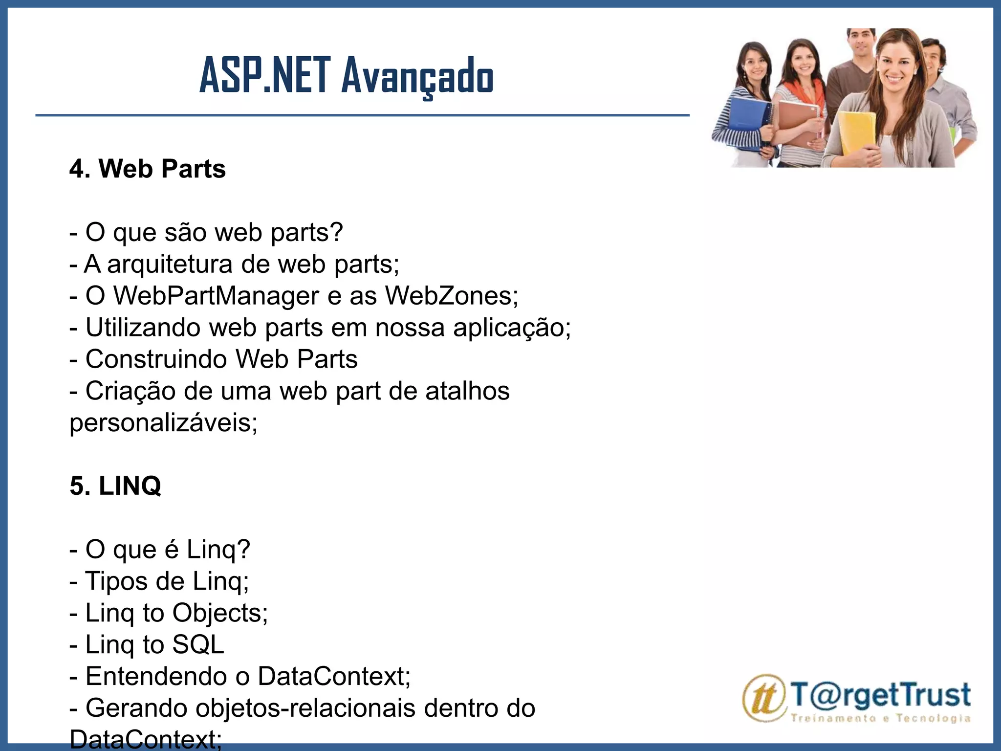 ASP.NET Avançado 4. Web Parts- O que são web parts?- A arquitetura de web parts;- O WebPartManager e as WebZones;- Utilizando web parts em nossa aplicação;- Construindo Web Parts- Criação de uma web part de atalhos personalizáveis;5. LINQ- O que é Linq?- Tipos de Linq;- Linq to Objects;- Linq to SQL- Entendendo o DataContext;- Gerando objetos-relacionais dentro do DataContext;