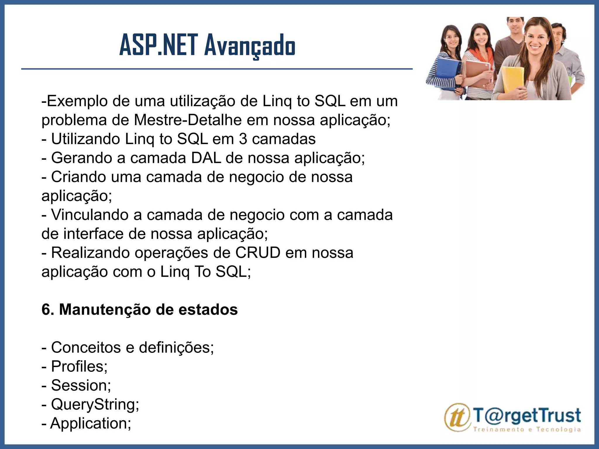 ASP.NET Avançado Exemplo de uma utilização de Linq to SQL em um problema de Mestre-Detalhe em nossa aplicação;- Utilizando Linq to SQL em 3 camadas- Gerando a camada DAL de nossa aplicação;- Criando uma camada de negocio de nossa aplicação;- Vinculando a camada de negocio com a camada de interface de nossa aplicação;- Realizando operações de CRUD em nossa aplicação com o Linq To SQL;6. Manutenção de estados- Conceitos e definições;- Profiles;- Session;- QueryString;- Application;