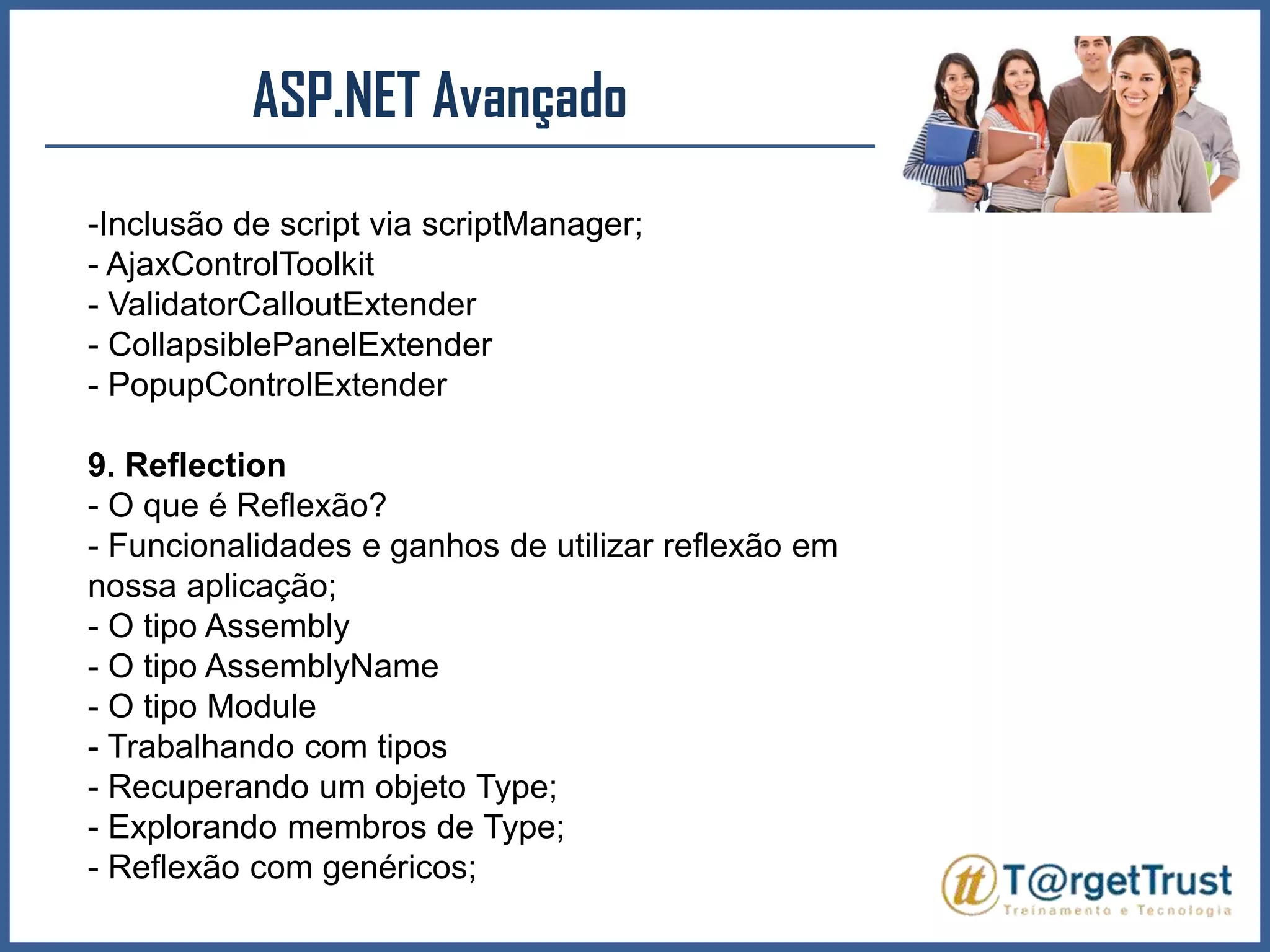 ASP.NET Avançado Inclusão de script via scriptManager;- AjaxControlToolkit- ValidatorCalloutExtender- CollapsiblePanelExtender- PopupControlExtender9. Reflection- O que é Reflexão?- Funcionalidades e ganhos de utilizar reflexão em nossa aplicação;- O tipo Assembly- O tipo AssemblyName- O tipo Module- Trabalhando com tipos- Recuperando um objeto Type;- Explorando membros de Type;- Reflexão com genéricos;