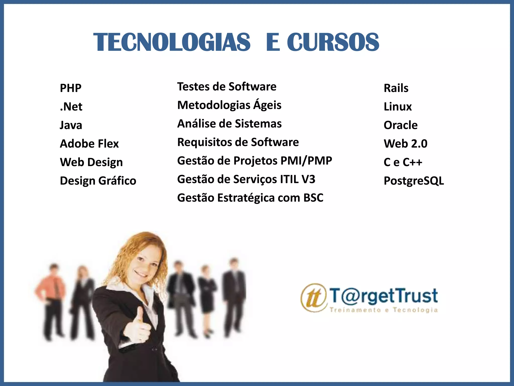 TECNOLOGIAS E CURSOSTestes de SoftwareMetodologias ÁgeisAnálise de SistemasRequisitos de SoftwareGestão de Projetos PMI/PMPGestão de Serviços ITIL V3Gestão Estratégica com BSCPHP.NetJavaAdobe FlexWeb DesignDesign GráficoRailsLinuxOracleWeb 2.0C e C++PostgreSQL