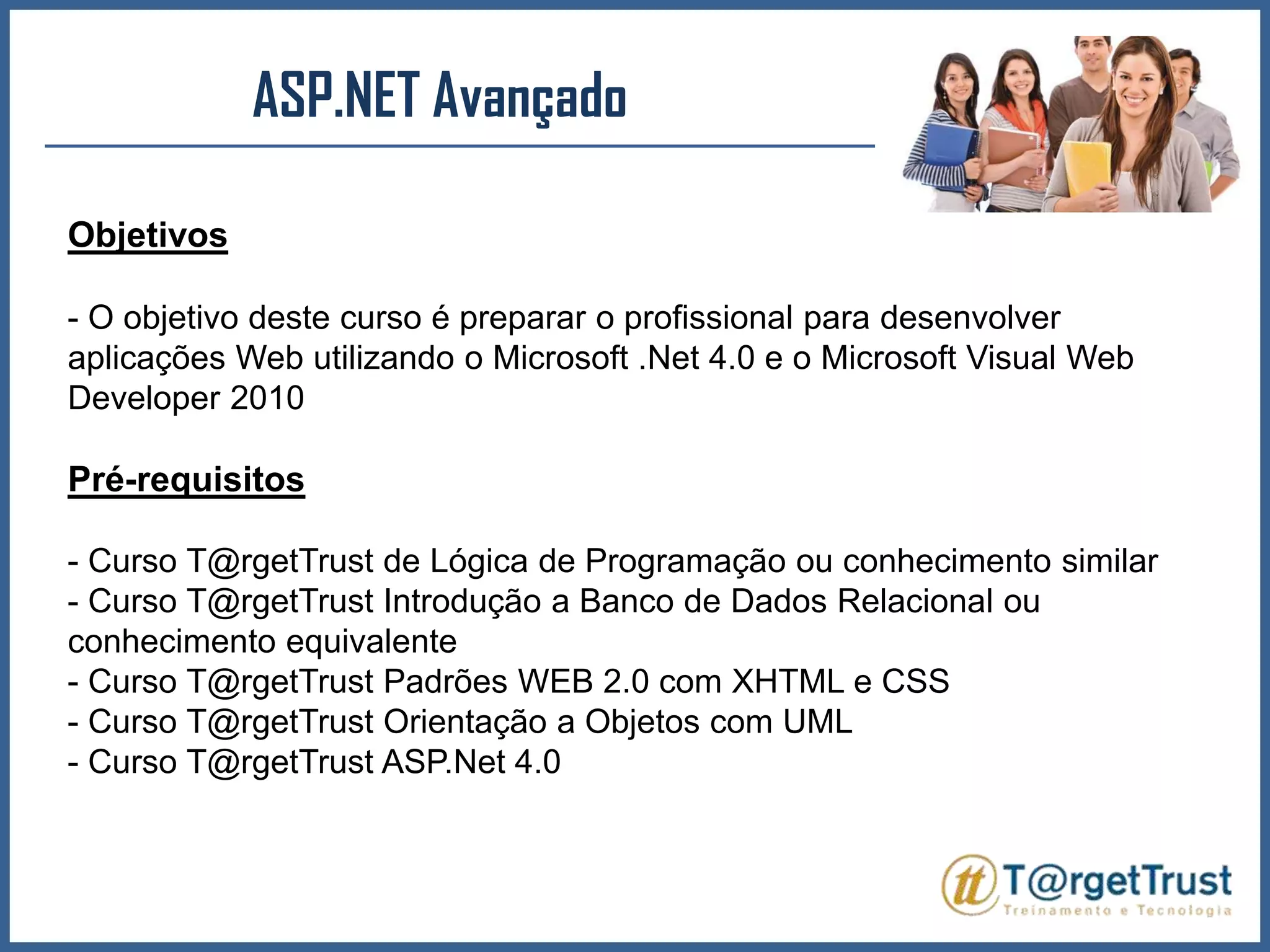 ASP.NET Avançado Objetivos- O objetivo deste curso é preparar o profissional para desenvolver aplicações Web utilizando o Microsoft .Net 4.0 e o Microsoft Visual Web Developer 2010Pré-requisitos- Curso T@rgetTrust de Lógica de Programação ou conhecimento similar- Curso T@rgetTrust Introdução a Banco de Dados Relacional ou conhecimento equivalente- Curso T@rgetTrust Padrões WEB 2.0 com XHTML e CSS - Curso T@rgetTrust Orientação a Objetos com UML - Curso T@rgetTrust ASP.Net 4.0