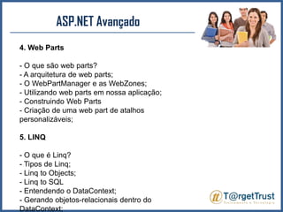 ASP.NET Avançado 4. Web Parts- O que são web parts?- A arquitetura de web parts;- O WebPartManager e as WebZones;- Utilizando web parts em nossa aplicação;- Construindo Web Parts- Criação de uma web part de atalhos personalizáveis;5. LINQ- O que é Linq?- Tipos de Linq;- Linq to Objects;- Linq to SQL- Entendendo o DataContext;- Gerando objetos-relacionais dentro do DataContext;