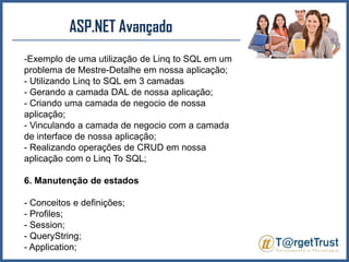 ASP.NET Avançado Exemplo de uma utilização de Linq to SQL em um problema de Mestre-Detalhe em nossa aplicação;- Utilizando Linq to SQL em 3 camadas- Gerando a camada DAL de nossa aplicação;- Criando uma camada de negocio de nossa aplicação;- Vinculando a camada de negocio com a camada de interface de nossa aplicação;- Realizando operações de CRUD em nossa aplicação com o Linq To SQL;6. Manutenção de estados- Conceitos e definições;- Profiles;- Session;- QueryString;- Application;