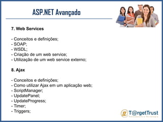 ASP.NET Avançado 7. Web Services- Conceitos e definições;- SOAP;- WSDL;- Criação de um web service;- Utilização de um web service externo;8. Ajax- Conceitos e definições;- Como utilizar Ajax em um aplicação web;- ScriptManager;- UpdatePanel;- UpdateProgress;- Timer;- Triggers;