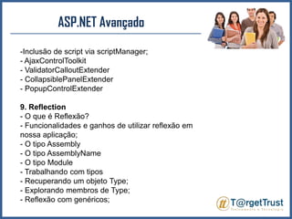 ASP.NET Avançado Inclusão de script via scriptManager;- AjaxControlToolkit- ValidatorCalloutExtender- CollapsiblePanelExtender- PopupControlExtender9. Reflection- O que é Reflexão?- Funcionalidades e ganhos de utilizar reflexão em nossa aplicação;- O tipo Assembly- O tipo AssemblyName- O tipo Module- Trabalhando com tipos- Recuperando um objeto Type;- Explorando membros de Type;- Reflexão com genéricos;