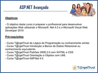 ASP.NET Avançado Objetivos- O objetivo deste curso é preparar o profissional para desenvolver aplicações Web utilizando o Microsoft .Net 4.0 e o Microsoft Visual Web Developer 2010Pré-requisitos- Curso T@rgetTrust de Lógica de Programação ou conhecimento similar- Curso T@rgetTrust Introdução a Banco de Dados Relacional ou conhecimento equivalente- Curso T@rgetTrust Padrões WEB 2.0 com XHTML e CSS - Curso T@rgetTrust Orientação a Objetos com UML - Curso T@rgetTrust ASP.Net 4.0