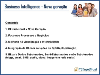 Business Intelligence - Nova geração Conteúdo1. BI tradicional x Nova Geração2. Foco nos Processos e Negócios3. Melhoria na visualização e Interatividade4. Integração de BI com soluções de GIS/Geolocalização5. BI para Dados Estruturados, Semi-Estruturados e não Estruturados (blogs, email, SMS, audio, video, imagens e rede social)