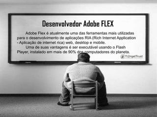 Desenvolvedor Adobe FLEX          Adobe Flex é atualmente uma das ferramentas mais utilizadas para o desenvolvimento de aplicações RIA (Rich Internet Application - Aplicação de internet rica) web, desktop e mobile.        Uma de suas vantagens é ser executável usando o Flash Player, instalado em mais de 90% dos computadores do planeta. 