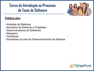 Curso de Introdução ao Processo de Teste de Software Público alvo- Analistas de Sistemas- Arquitetos de Sistemas e Projetistas- Desenvolvedores de Softwares- Designers- Testadores- Estudantes da área de Desenvolvimento de Software