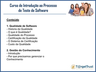 Curso de Introdução ao Processo de Teste de Software Conteúdo1. Qualidade de Software- Historia da Qualidade- O que é Qualidade?- Qualidade do Processo- Certificação da Qualidade- O Sistema de Certificação- Custo da Qualidade2. Gestão do Conhecimento- Introdução- Por que precisamos gerenciar o Conhecimento
