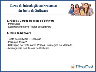 Curso de Introdução ao Processo de Teste de Software 3. Papéis / Cargos de Teste de Software- Introdução- Seu trabalho como Tester de Software4. Teste de Software- Teste de Software - Definição- Para que testar?- Utilização do Teste como Prática Estratégica no Mercado- Abrangência dos Testes de Software