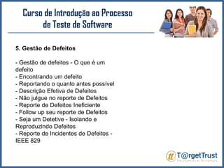 Curso de Introdução ao Processo de Teste de Software 5. Gestão de Defeitos- Gestão de defeitos - O que é um defeito- Encontrando um defeito- Reportando o quanto antes possível- Descrição Efetiva de Defeitos- Não julgue no reporte de Defeitos- Reporte de Defeitos Ineficiente- Followup seu reporte de Defeitos- Seja um Detetive - Isolando e Reproduzindo Defeitos- Reporte de Incidentes de Defeitos - IEEE 829