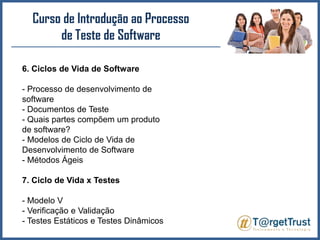 Curso de Introdução ao Processo de Teste de Software 6. Ciclos de Vida de Software- Processo de desenvolvimento de software- Documentos de Teste- Quais partes compõem um produto de software?- Modelos de Ciclo de Vida de Desenvolvimento de Software- Métodos Ágeis7. Ciclo de Vida x Testes- Modelo V- Verificação e Validação- Testes Estáticos e Testes Dinâmicos