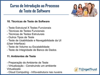 Curso de Introdução ao Processo de Teste de Software 10. Técnicas de Teste de Software- Teste Estrutural X Testes Funcionais- Técnicas de Testes Funcionais- Técnicas de Testes Estruturais- Outros Tipos de Teste- Teste de Usabilidade e Navegabilidade da UI (User Interface)- Teste de Volume ou Escalabilidade- Teste de Integridade de Banco de Dados11. Ambientes de Teste- Preparação do Ambiente de Teste- Virtualização - Construindo um ambiente Virtualizado- Cloud Computing - Infra-estrutura nas nuvens