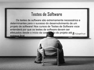 Testes de Software        Os testes de software são extremamente necessários e determinantes para o sucesso do desenvolvimento de um projeto de software! Nos cursos de Testes de Software voce entenderá por que os testes de software devem ser efetuados desde o início da concepção do projeto até a entrega final.