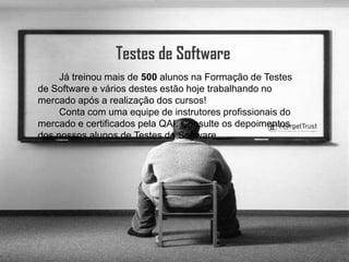 Testes de Software        Já treinou mais de 500 alunos na Formação de Testes de Software e vários destes estão hoje trabalhando no mercado após a realização dos cursos!        Conta com uma equipe de instrutores profissionais do mercado e certificados pela QAI. Consulte os depoimentos dos nossos alunos de Testes de Software.