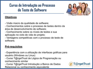 Curso de Introdução ao Processo de Teste de Software Objetivos- Visão macro da qualidade de software;- Conhecimentos sobre o processo de testes dentro da área de desenvolvimento de software;- Conhecimento sobre os níveis de testes e sua aplicação no ciclo de vida do projeto;- Vantagens competitivas com o processo de teste de software;Pré-requisitos- Experiência com a utilização de interfaces gráficas para usuário (Windows ou Linux)- Curso T@rgetTrust de Lógica de Programação ou conhecimento similar- Curso T@rgetTrust Introdução a Banco de Dados Relacional ou conhecimento equivalente