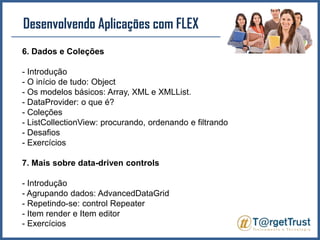 Desenvolvendo Aplicações com FLEX 6. Dados e Coleções- Introdução- O início de tudo: Object- Os modelos básicos: Array, XML e XMLList.- DataProvider: o que é?- Coleções- ListCollectionView: procurando, ordenando e filtrando- Desafios- Exercícios7. Mais sobre data-drivencontrols- Introdução- Agrupando dados: AdvancedDataGrid- Repetindo-se: controlRepeater- Item render e Item editor- Exercícios
