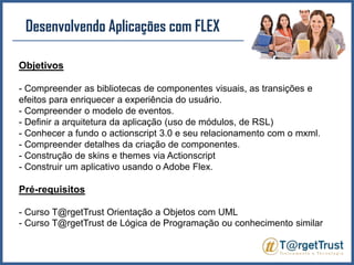 Desenvolvendo Aplicações com FLEX Objetivos- Compreender as bibliotecas de componentes visuais, as transições e efeitos para enriquecer a experiência do usuário.- Compreender o modelo de eventos.- Definir a arquitetura da aplicação (uso de módulos, de RSL)- Conhecer a fundo o actionscript 3.0 e seu relacionamento com o mxml.- Compreender detalhes da criação de componentes.- Construção de skins e themes via Actionscript- Construir um aplicativo usando o Adobe Flex.Pré-requisitos- Curso T@rgetTrust Orientação a Objetos com UML - Curso T@rgetTrust de Lógica de Programação ou conhecimento similar