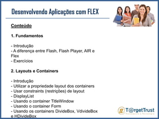 Desenvolvendo Aplicações com FLEX Conteúdo1. Fundamentos- Introdução- A diferença entre Flash, Flash Player, AIR e Flex- Exercícios2. Layouts e Containers- Introdução- Utilizar a propriedade layout dos containers- Usar constraints (restrições) de layout- DisplayList- Usando o container TitleWindow- Usando o container Form- Usando os containers DivideBox, VdivideBox e HDivideBox