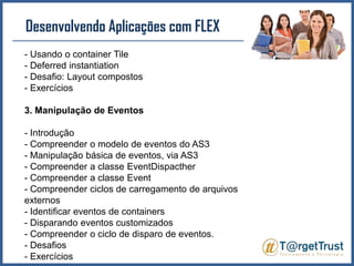 Desenvolvendo Aplicações com FLEX - Usando o container Tile- Deferredinstantiation- Desafio: Layout compostos- Exercícios3. Manipulação de Eventos- Introdução- Compreender o modelo de eventos do AS3- Manipulação básica de eventos, via AS3- Compreender a classe EventDispacther- Compreender a classe Event- Compreender ciclos de carregamento de arquivos externos- Identificar eventos de containers - Disparando eventos customizados- Compreender o ciclo de disparo de eventos.- Desafios- Exercícios